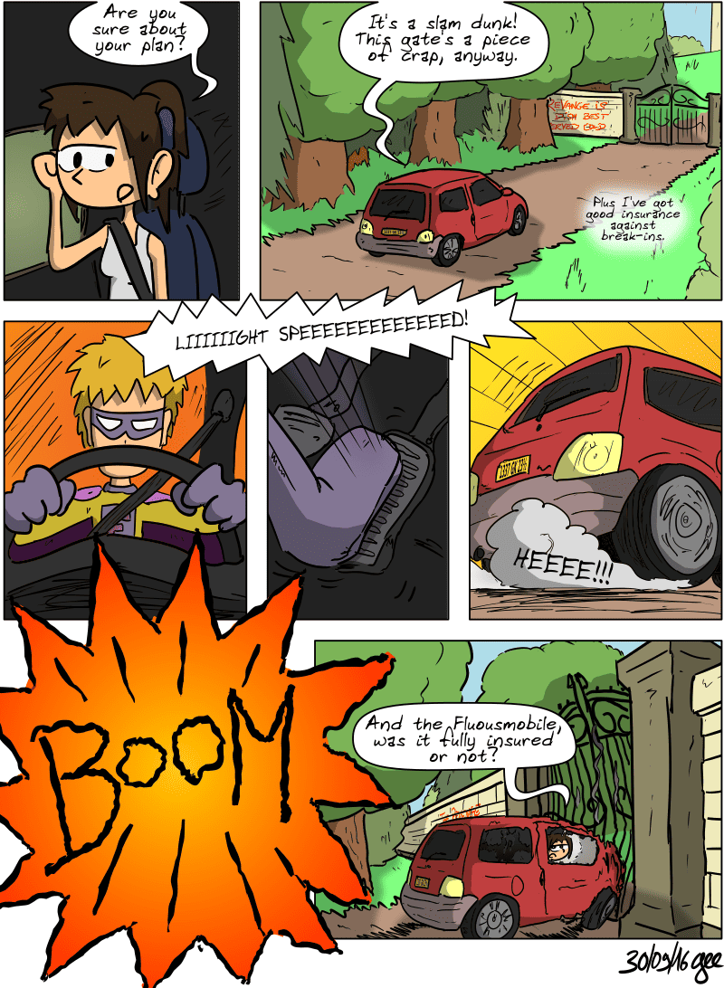 Sophie and Superfluous are in the Fluousmobile. Sophie, bored, asks, “Are you sure about your plan?”  Superfluous: “It's a slam dunk! This gate's a piece of crap, anyway.”  “Plus I've got good insurance against break-ins.” He exclaims, “LIIIIIIGHT SPEEEEEEEEEEEEED!” and presses hard on the accelerator. The Twingo takes off at full speed with a screech of tires and crashes into the gate with a loud “BOOM.” The car is destroyed, but the gate has barely moved. Sophie, disappointed, asks, “And the Fluousmobile, was it fully insured or not?” Note: Comic strip licensed under CC BY SA (grisebouille.net), drawn on September 30, 2016, by Gee.